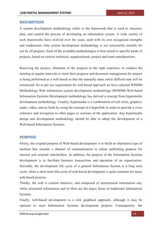 [JOB PORTAL MANAGEMENT SYSTEM]                                           April 12, 2013


DESCRIPTION
A system development methodology refers to the framework that is used to structure,
plan, and control the process of developing an information system. A wide variety of
such frameworks have evolved over the years, each with its own recognized strengths
and weaknesses. One system development methodology is not necessarily suitable for
use by all projects. Each of the available methodologies is best suited to specific kinds of
projects, based on various technical, organizational, project and team considerations.


Receiving the project, allotment of the projects to the right expertise, to conduct the
meeting at regular intervals to track their progress and document management for project
is being performed as a web based so that the manually done entire difficult task will be
minimized. So as per our requirement for web based approach we have selected WISDM
Methodology Web information system development methodology (WISDM) Web-based
Information Systems Development methodology has derived a concept from hypermedia
development methodology. Usually, hypermedia is a combination of rich texts, graphics,
audio, video, and so forth by using the concept of a hyperlink in order to provide a cross
reference and navigation to other pages or sections of the application. Any hypermedia
design and development methodology should be able to adopt the development of a
Web-based Information Systems.


PURPOSE
Firstly, the original purpose of Web-based development is to build an alternative type of
medium that extends a channel of communication to online publishing purpose for
internal and external stakeholders. In addition, the purpose of the Information Systems
development is to facilitate business transactions and operation of an organization.
Secondly, the development life cycle of a general Information System is a long term
cycle, while a short term life-cycle of web-based development is quite common for many
web-based projects.
Thirdly, the web is content intensive, and composed of unstructured information use;
while structured information and its flow are the major focus of traditional Information
Systems.
Finally, web-based development is a rich graphical approach, although it may be
optional to most Information Systems development projects. Consequently, the

SDM Group Assignment                                                                 14
 