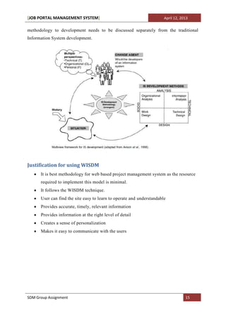 [JOB PORTAL MANAGEMENT SYSTEM]                                         April 12, 2013

methodology to development needs to be discussed separately from the traditional
Information System development.




Justification for using WISDM
      It is best methodology for web based project management system as the resource
      required to implement this model is minimal.
      It follows the WISDM technique.
      User can find the site easy to learn to operate and understandable
      Provides accurate, timely, relevant information
      Provides information at the right level of detail
      Creates a sense of personalization
      Makes it easy to communicate with the users




SDM Group Assignment                                                               15
 