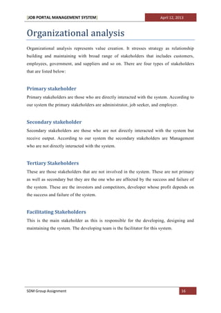 [JOB PORTAL MANAGEMENT SYSTEM]                                          April 12, 2013



Organizational analysis
Organizational analysis represents value creation. It stresses strategy as relationship
building and maintaining with broad range of stakeholders that includes customers,
employees, government, and suppliers and so on. There are four types of stakeholders
that are listed below:


Primary stakeholder
Primary stakeholders are those who are directly interacted with the system. According to
our system the primary stakeholders are administrator, job seeker, and employer.


Secondary stakeholder
Secondary stakeholders are those who are not directly interacted with the system but
receive output. According to our system the secondary stakeholders are Management
who are not directly interacted with the system.


Tertiary Stakeholders
These are those stakeholders that are not involved in the system. These are not primary
as well as secondary but they are the one who are affected by the success and failure of
the system. These are the investors and competitors, developer whose profit depends on
the success and failure of the system.


Facilitating Stakeholders
This is the main stakeholder as this is responsible for the developing, designing and
maintaining the system. The developing team is the facilitator for this system.




SDM Group Assignment                                                                16
 