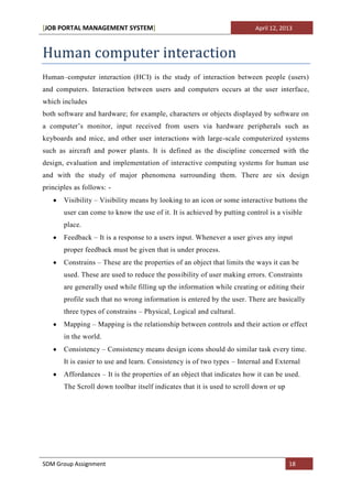 [JOB PORTAL MANAGEMENT SYSTEM]                                           April 12, 2013



Human computer interaction
Human–computer interaction (HCI) is the study of interaction between people (users)
and computers. Interaction between users and computers occurs at the user interface,
which includes
both software and hardware; for example, characters or objects displayed by software on
a computer’s monitor, input received from users via hardware peripherals such as
keyboards and mice, and other user interactions with large-scale computerized systems
such as aircraft and power plants. It is defined as the discipline concerned with the
design, evaluation and implementation of interactive computing systems for human use
and with the study of major phenomena surrounding them. There are six design
principles as follows: -
       Visibility – Visibility means by looking to an icon or some interactive buttons the
       user can come to know the use of it. It is achieved by putting control is a visible
       place.
       Feedback – It is a response to a users input. Whenever a user gives any input
       proper feedback must be given that is under process.
       Constrains – These are the properties of an object that limits the ways it can be
       used. These are used to reduce the possibility of user making errors. Constraints
       are generally used while filling up the information while creating or editing their
       profile such that no wrong information is entered by the user. There are basically
       three types of constrains – Physical, Logical and cultural.
       Mapping – Mapping is the relationship between controls and their action or effect
       in the world.
       Consistency – Consistency means design icons should do similar task every time.
       It is easier to use and learn. Consistency is of two types – Internal and External
       Affordances – It is the properties of an object that indicates how it can be used.
       The Scroll down toolbar itself indicates that it is used to scroll down or up




SDM Group Assignment                                                                   18
 