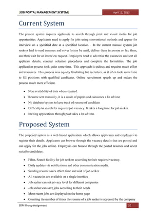 [JOB PORTAL MANAGEMENT SYSTEM]                                               April 12, 2013



Current System
The present system requires applicants to search through print and visual media for job
opportunities. Applicants need to apply for jobs using conventional methods and appear for
interview on a specified date at a specified location. . In the current manual system job
seekers had to send resumes and cover letters by mail, deliver them in person or fax them,
and then wait for an interview request. Employers need to advertise the vacancies and sort all
applicant details, conduct selection procedures and complete the formalities. The job
application process took quite some time. This approach is tedious and requires much effort
and resources. This process was equally frustrating for recruiters, as it often took some time
to fill positions with qualified candidates. Online recruitment speeds up and makes the
process much more efficient.

       Non availability of data when required.
       Resume sent manually, it is a waste of papers and consumes a lot of time
       No database/system to keep track of resume of candidate
       Difficulty to search for required job vacancy. It takes a long time for job seeker.
       Inviting applications through post takes a lot of time.


Proposed System
The proposed system is a web based application which allows applicants and employers to
register their details. Applicants can browse through the vacancy details that are posted and
can apply for the jobs online. Employers can browse through the posted resumes and select
suitable candidates.

       Filter, Search facility for job seekers according to their required vacancy.
       Daily updates via notifications and other communication media.
       Sending resume saves effort, time and cost of job seeker
       All vacancies are available on a single interface
       Job seeker can set privacy level for different companies
       Job seeker can save jobs according to their needs
       Most recent jobs are displayed on the home page
       Counting the number of times the resume of a job seeker is accessed by the company
SDM Group Assignment                                                                     20
 