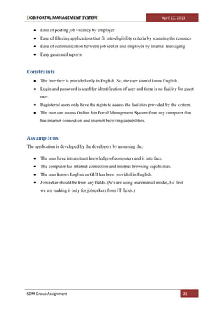 [JOB PORTAL MANAGEMENT SYSTEM]                                                April 12, 2013


       Ease of posting job vacancy by employer
       Ease of filtering applications that fit into eligibility criteria by scanning the resumes
       Ease of communication between job seeker and employer by internal messaging
       Easy generated reports


Constraints
       The Interface is provided only in English. So, the user should know English..
       Login and password is used for identification of user and there is no facility for guest
       user.
       Registered users only have the rights to access the facilities provided by the system.
       The user can access Online Job Portal Management System from any computer that
       has internet connection and internet browsing capabilities.


Assumptions
The application is developed by the developers by assuming the:

       The user have intermittent knowledge of computers and it interface.
       The computer has internet connection and internet browsing capabilities.
       The user knows English as GUI has been provided in English.
       Jobseeker should be from any fields. (We are using incremental model, So first
       we are making it only for jobseekers from IT fields.)




SDM Group Assignment                                                                       21
 