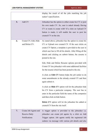 [JOB PORTAL MANAGEMENT SYSTEM]                                             April 12, 2013


                                   display the result of all the jobs matching the job
                                   seeker’s specification.

    5.     Add CV                  Jobseeker has the option to either create his CV or post
                                   his own made CV. So, user is asked already Having
                                   CV or wants to create with? If a click on Upload CV
                                   button is made, it will enable the user to post his
                                   created CV on the site.

    6.     Create CV, Edit, Hide   As stated above, jobseeker has the option to create his
           and Delete CV.          CV or Upload own created CV. If the user clicks on
                                   create CV Option, a template is provided to the user in
                                   which user has to fill all his details. After filling all the
                                   details and clicking on submit button, the resume is
                                   posted to the site.

                                   Edit, Hide and Delete Resume options provided with
                                   Create CV lets jobseeker with some additional facilities
                                   for the resume which has been posted to the site.

                                   A click on Edit CV button helps the job seeker to do
                                   some amendments in the already created CV and then
                                   again submit it.

                                   A click on Hide CV option will let the jobseeker hide
                                   his CV from a particular company. The user has to
                                   enter in the particular field the name of the companies
                                   and then click on hide button.

                                   Delete CV option will let the jobseeker his added or
                                   created CV from the site itself.

    7.     Create Job Agents and   A trigger option is provided to the jobseeker i.e.
           Receive Daily           jobseeker can create job agents by a click on Add
           Notifications           Trigger option. Job agents notify the registered Job
                                   seekers via message with various job details and also



SDM Group Assignment                                                                   23
 