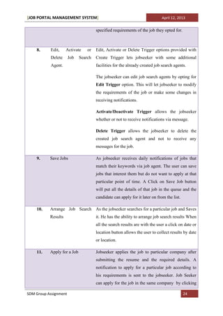 [JOB PORTAL MANAGEMENT SYSTEM]                                               April 12, 2013


                                      specified requirements of the job they opted for.



    8.     Edit,     Activate    or   Edit, Activate or Delete Trigger options provided with
           Delete      Job   Search   Create Trigger lets jobseeker with some additional
           Agent.                     facilities for the already created job search agents.

                                      The jobseeker can edit job search agents by opting for
                                      Edit Trigger option. This will let jobseeker to modify
                                      the requirements of the job or make some changes in
                                      receiving notifications.

                                      Activate/Deactivate Trigger allows the jobseeker
                                      whether or not to receive notifications via message.

                                      Delete Trigger allows the jobseeker to delete the
                                      created job search agent and not to receive any
                                      messages for the job.

    9.     Save Jobs                  As jobseeker receives daily notifications of jobs that
                                      match their keywords via job agent. The user can save
                                      jobs that interest them but do not want to apply at that
                                      particular point of time. A Click on Save Job button
                                      will put all the details of that job in the queue and the
                                      candidate can apply for it later on from the list.

    10.    Arrange Job Search As the jobseeker searches for a particular job and Saves
           Results                    it. He has the ability to arrange job search results When
                                      all the search results are with the user a click on date or
                                      location button allows the user to collect results by date
                                      or location.

    11.    Apply for a Job            Jobseeker applies the job to particular company after
                                      submitting the resume and the required details. A
                                      notification to apply for a particular job according to
                                      his requirements is sent to the jobseeker. Job Seeker
                                      can apply for the job in the same company by clicking

SDM Group Assignment                                                                       24
 