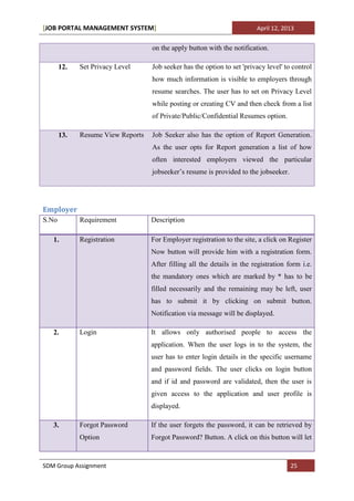 [JOB PORTAL MANAGEMENT SYSTEM]                                           April 12, 2013


                                   on the apply button with the notification.

       12.   Set Privacy Level     Job seeker has the option to set 'privacy level' to control
                                   how much information is visible to employers through
                                   resume searches. The user has to set on Privacy Level
                                   while posting or creating CV and then check from a list
                                   of Private/Public/Confidential Resumes option.

       13.   Resume View Reports   Job Seeker also has the option of Report Generation.
                                   As the user opts for Report generation a list of how
                                   often interested employers viewed the particular
                                   jobseeker’s resume is provided to the jobseeker.




Employer
S.No         Requirement           Description

   1.        Registration          For Employer registration to the site, a click on Register
                                   Now button will provide him with a registration form.
                                   After filling all the details in the registration form i.e.
                                   the mandatory ones which are marked by * has to be
                                   filled necessarily and the remaining may be left, user
                                   has to submit it by clicking on submit button.
                                   Notification via message will be displayed.

   2.        Login                 It allows only authorised people to access the
                                   application. When the user logs in to the system, the
                                   user has to enter login details in the specific username
                                   and password fields. The user clicks on login button
                                   and if id and password are validated, then the user is
                                   given access to the application and user profile is
                                   displayed.

   3.        Forgot Password       If the user forgets the password, it can be retrieved by
             Option                Forgot Password? Button. A click on this button will let


SDM Group Assignment                                                                  25
 