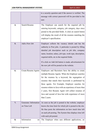[JOB PORTAL MANAGEMENT SYSTEM]                                           April 12, 2013


                                  to a security question and if the answer is verified. The
                                  message with correct password will be provided to the
                                  user.

   4.      Search Resume          The Employer can search for the required job by
                                  entering keywords, category, job category, days since
                                  posted in the provided fields. A click on search button
                                  will display the result of all the resumes matching the
                                  employer’s specification.

   5.      Add a New Job          Employer collects the vacancy details and has the
                                  authority to Post jobs. A particular is posted by filling
                                  detailed job description such as job title, company
                                  name, location, salary, job type, work type, description,
                                  required skills, etc in the required fields.

                                  If a click on Add Job button is made, advertisement for
                                  the new job will be posted on the website.

   6.      Create Resume Agents   Employers and Recruiters have the ability to create
                                  multiple Resume Agents. When the Employer searches
                                  for the resumes by a keyword, the segregation of
                                  resumes that match their keywords is performed by
                                  these agents. For Example, Employer searches for
                                  resumes relates to Java with an experience of more than
                                  2 years, first Resume Agent will collect resumes of
                                  Java and second of Java but with experience of more
                                  than 2 years.

   7.      Generates Information As soon as the job is posted to the website, employer
           on Time Left           knows the time limit for which job is posted to the site.
                                  He thus posts the information on how much time left
                                  on each job posting. The System thus displays time left
                                  with each job posted.
   8.      Information       on The Employer when sees different applications, an


SDM Group Assignment                                                                 26
 