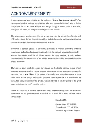 [JOB PORTAL MANAGEMENT SYSTEM]                                             April 12, 2013



ACKNOWLEDGEMENT
It was a great experience working on the project of “System Development Methods”. We
express our heartiest gratitude towards those who were constantly involved with us during
our project. APIIT SD India, Panipat, will always occupy a special place in our heart,
throughout our career, for both personal and professional reasons.


The phenomenon remains same that no project ever can be executed proficiently and
efficiently without sharing the meticulous ideas, technical expertise and innovative thoughts
put forwarded by the technical and non-technical veterans.


Whenever a technical project is developed, eventually it requires conductive technical
environment and technical guidance to get involved in the assigned project enthusiastically.
We are also grateful to all the APIITIAN lecturers for being extremely friendly and co-
operative during the entire course of our project. Their continuous help and support made the
project much easy.


There are no exact words to express our regards and legitimate gratitude to one of our
esteemed techno personality, without him this project could not get an entrance towards the
execution. Mr. Ankur Singla is the pioneer who availed this magnificent option to us to
move ahead. He has always inspired and guided us for the right track to be followed for all
the system analysis section of this project. We are indebted to him for giving us this great
opportunity to pursue our 6th semester project.


Lastly, we would like to thank all those whose names may not have appeared here but whose
contribution has not gone unnoticed. We would like to thank all of them, for their help in
various ways.
                                                             Submitted By: -

                                                             Jigyasa Saluja (PT1081114)
                                                             Piyush Kumar (PT01081156)
                                                             Himanshu Agrawal (PT1081122)




SDM Group Assignment                                                                   3
 