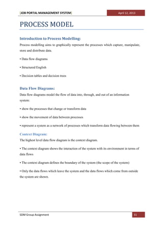 [JOB PORTAL MANAGEMENT SYSTEM]                                            April 12, 2013



PROCESS MODEL
Introduction to Process Modelling:
Process modelling aims to graphically represent the processes which capture, manipulate,
store and distribute data.

• Data flow diagrams

• Structured English

• Decision tables and decision trees


Data Flow Diagrams:
Data flow diagrams model the flow of data into, through, and out of an information
system:

• show the processes that change or transform data

• show the movement of data between processes

• represent a system as a network of processes which transform data flowing between them

Context Diagram:
The highest level data flow diagram is the context diagram.

• The context diagram shows the interaction of the system with its environment in terms of
data flows

• The context diagram defines the boundary of the system (the scope of the system)

• Only the data flows which leave the system and the data flows which come from outside
the system are shown.




SDM Group Assignment                                                                  31
 