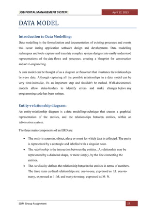 [JOB PORTAL MANAGEMENT SYSTEM]                                                 April 12, 2013



DATA MODEL
Introduction to Data Modelling:
Data modelling is the formalization and documentation of existing processes and events
that occur during application software design and development. Data modelling
techniques and tools capture and translate complex system designs into easily understood
representations of the data flows and processes, creating a blueprint for construction
and/or re-engineering.

A data model can be thought of as a diagram or flowchart that illustrates the relationships
between data. Although capturing all the possible relationships in a data model can be
very time-intensive, it's an important step and shouldn't be rushed. Well-documented
models     allow stake-holders      to   identify errors    and   make      changes before any
programming code has been written.


Entity-relationship diagram:
An entity-relationship diagram is a data modelling technique that creates a graphical
representation of the entities, and the relationships between entities, within an
information system.

The three main components of an ERD are:

         The entity is a person, object, place or event for which data is collected. The entity
         is represented by a rectangle and labelled with a singular noun.
         The relationship is the interaction between the entities.. A relationship may be
         represented by a diamond shape, or more simply, by the line connecting the
         entities.
         The cardinality defines the relationship between the entities in terms of numbers.
         The three main cardinal relationships are: one-to-one, expressed as 1:1; one-to-
         many, expressed as 1: M; and many-to-many, expressed as M: N.




SDM Group Assignment                                                                        37
 