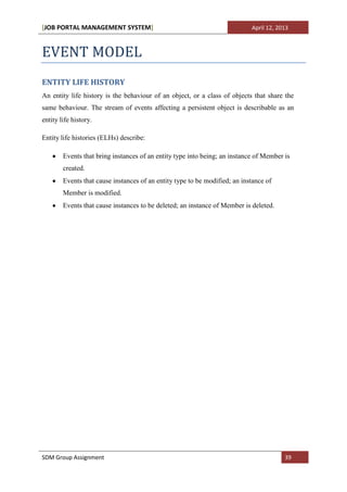 [JOB PORTAL MANAGEMENT SYSTEM]                                              April 12, 2013



EVENT MODEL
ENTITY LIFE HISTORY
An entity life history is the behaviour of an object, or a class of objects that share the
same behaviour. The stream of events affecting a persistent object is describable as an
entity life history.

Entity life histories (ELHs) describe:

        Events that bring instances of an entity type into being; an instance of Member is
        created.
        Events that cause instances of an entity type to be modified; an instance of
        Member is modified.
        Events that cause instances to be deleted; an instance of Member is deleted.




SDM Group Assignment                                                                    39
 