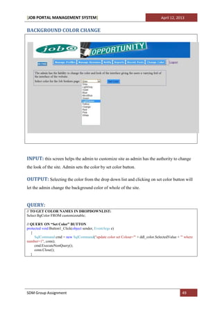 [JOB PORTAL MANAGEMENT SYSTEM]                                                   April 12, 2013


BACKGROUND COLOR CHANGE




INPUT: this screen helps the admin to customize site as admin has the authority to change
the look of the site. Admin sets the color by set color button.

OUTPUT: Selecting the color from the drop down list and clicking on set color button will
let the admin change the background color of whole of the site.


QUERY:
// TO GET COLOR NAMES IN DROPDOWNLIST:
Select BgColor FROM customizetable;

// QUERY ON “Set Color” BUTTON
protected void Button1_Click(object sender, EventArgs e)
   {
     SqlCommand cmd = new SqlCommand("update color set Colour='" + ddl_color.SelectedValue + "' where
number=1", conn);
     cmd.ExecuteNonQuery();
     conn.Close();
   }




SDM Group Assignment                                                                          49
 