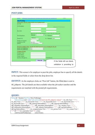[JOB PORTAL MANAGEMENT SYSTEM]                                                             April 12, 2013


POST JOBS




                                                                   If the fields left are blank,
                                                                   validation is providing to
                                                                   fill all the fields.

INPUT: This screen is for employer to post the jobs; employer has to specify all the details
in the required fields or select from the drop down list.

OUTPUT: As the employer clicks on “Post Job” button, the filled data is sent to
tbl_jobposts. The job details are then available when the job seeker searches and the
requirements are matched with the posted job requirements.


QUERY:
String dt = System.DateTime.Now.ToString();
      SqlCommand cmd = new SqlCommand("insert into tbl_jobposts values('" + txt_title.Text + "','" +
txt_desc.Text + "','" + txt_keyword1.Text + "','" + txt_keyword2.Text + "','" + txt_keyword3.Text + "','" +
txt_keyword4.Text + "','" + ddl_minexp.SelectedItem + "','" + ddl_maxexp.SelectedItem + "','" +
ddl_minsalary.SelectedItem + "','" + ddl_maxsalary.SelectedItem + "','" + txt_vacancy.Text + "','" +
ddl_joblocation.SelectedItem + "','" + ddl_industry.SelectedItem + "','" + ddl_ug.SelectedItem + "','" +
ddl_pg.SelectedItem + "','" + txt_companyname.Text + "','" + txt_person.Text + "','" + txt_contact.Text +
"','"+dt+"','"+txt_expiredate.Text+"')", conn);
      cmd.ExecuteNonQuery();          conn.Close();




SDM Group Assignment                                                                                     50
 