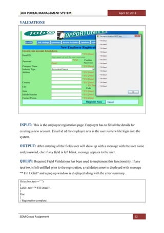 [JOB PORTAL MANAGEMENT SYSTEM]                                                 April 12, 2013


VALIDATIONS




INPUT: This is the employee registration page. Employer has to fill all the details for
creating a new account. Email id of the employer acts as the user name while login into the
system.

OUTPUT: After entering all the fields user will show up with a message with the user name
and password, else if any field is left blank, message appears to the user.

QUERY: Required Field Validations has been used to implement this functionality. If any
text box is left unfilled prior to the registration, a validation error is displayed with message
“* Fill Detail” and a pop up window is displayed along with the error summary.

If (textbox.text==” ”)
{
Label1.text=”* Fill Detail”;
}
Else
{
// Registration complete}




SDM Group Assignment                                                                       52
 