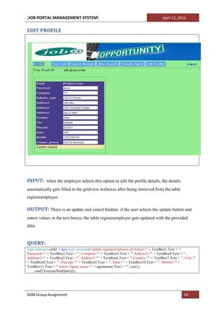 [JOB PORTAL MANAGEMENT SYSTEM]                                                        April 12, 2013


EDIT PROFILE




INPUT: when the employer selects this option to edit the profile details, the details
automatically gets filled in the gridview texboxes after being retrieved from the table
registeremployer.

OUTPUT: There is an update and cancel biutton. if the user selects the update button and
enters values in the text boxes, the table registeremployer gets updated with the provided
data.


QUERY:
SqlCommand cmd2 = new SqlCommand("update registeremployer set Email='" + TextBox1.Text + "',
Password='" + TextBox2.Text + "', Company='" + TextBox3.Text + "' Address1='" + TextBox4.Text + "',
Address2='" + TextBox5.Text + "', Address3='" + TextBox6.Text + "',Country='" + TextBox7.Text + "', City='"
+ TextBox8.Text + "', Pincode='" + TextBox9.Text + "', State='" + TextBox10.Text + "', Mobile='" +
TextBox11.Text + "' where Agent_name='" + agentname.Text + "'", con1);
    cmd2.ExecuteNonQuery();




SDM Group Assignment                                                                               54
 