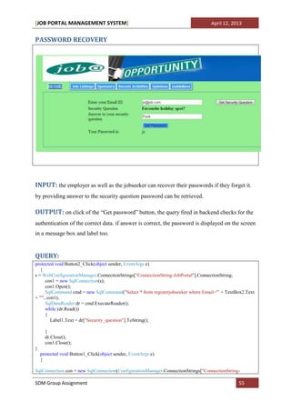 [JOB PORTAL MANAGEMENT SYSTEM]                                                   April 12, 2013


PASSWORD RECOVERY




INPUT: the employer as well as the jobseeker can recover their passwords if they forget it.
by providing answer to the security question password can be retrieved.

OUTPUT: on click of the “Get password” button, the query fired in backend checks for the
authentication of the correct data. if answer is correct, the password is displayed on the screen
in a message box and label too.


QUERY:
protected void Button2_Click(object sender, EventArgs e)
   {
s = WebConfigurationManager.ConnectionStrings["ConnectionString-JobPortal"].ConnectionString;
      con1 = new SqlConnection(s);
      con1.Open();
      SqlCommand cmd = new SqlCommand("Select * from registerjobseeker where Email='" + TextBox2.Text
+ "'", con1);
      SqlDataReader dr = cmd.ExecuteReader();
      while (dr.Read())
      {
         Label1.Text = dr["Security_question"].ToString();

      }
      dr.Close();
      con1.Close();
}
    protected void Button1_Click(object sender, EventArgs e)
    {

SqlConnection con = new SqlConnection(ConfigurationManager.ConnectionStrings["ConnectionString-

SDM Group Assignment                                                                          55
 