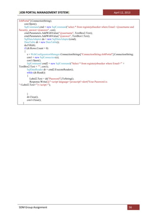 [JOB PORTAL MANAGEMENT SYSTEM]                                                    April 12, 2013

JobPortal"].ConnectionString);
    con.Open();
    SqlCommand cmd = new SqlCommand("select * from registerjobseeker where Email =@username and
Security_answer=@answer", con);
    cmd.Parameters.AddWithValue("@username", TextBox2.Text);
    cmd.Parameters.AddWithValue("@answer", TextBox1.Text);
    SqlDataAdapter da = new SqlDataAdapter(cmd);
    DataTable dt = new DataTable();
    da.Fill(dt);
    if (dt.Rows.Count > 0)
    {
       s = WebConfigurationManager.ConnectionStrings["ConnectionString-JobPortal"].ConnectionString;
       con1 = new SqlConnection(s);
       con1.Open();
       SqlCommand cmd2 = new SqlCommand("Select * from registerjobseeker where Email='" +
TextBox2.Text + "'", con1);
       SqlDataReader dr = cmd2.ExecuteReader();
       while (dr.Read())
       {
          Label2.Text = dr["Password"].ToString();
          Response.Write(@"<script language='javascript'>alert('Your Password is:
"+Label2.Text+"')</script>");


       }
       dr.Close();
       con1.Close();
   }




SDM Group Assignment                                                                           56
 