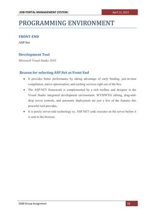 [JOB PORTAL MANAGEMENT SYSTEM]                                             April 12, 2013



PROGRAMMING ENVIRONMENT
FRONT-END
ASP.Net


Development Tool
Microsoft Visual Studio 2010


Reason for selecting ASP.Net as Front End
       It provides better performance by taking advantage of early binding, just-in-time
       compilation, native optimization, and caching services right out of the box.
       The ASP.NET framework is complemented by a rich toolbox and designer in the
       Visual Studio integrated development environment. WYSIWYG editing, drag-and-
       drop server controls, and automatic deployment are just a few of the features this
       powerful tool provides.
       It is purely server-side technology so, ASP.NET code executes on the server before it
       is sent to the browser.




SDM Group Assignment                                                                   58
 