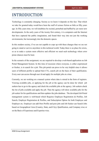 [JOB PORTAL MANAGEMENT SYSTEM]                                              April 12, 2013



INTRODUCTION
Technology is constantly changing. Society as we know it depends on this fact. That which
we take for granted today would have been the stuff of science fiction as little as fifty years
ago. In fifty years time, we will doubtless be excited, perturbed and baffled by yet more new
developments. In the early years of the twenty first century, it is computers and the Internet
that have captured the public imagination, and found their way into not just the working
environments, but increasingly into the domestic spaces.

In this modern society, if we are not capable to cope up with these changes than we are not
going to stand or survive anywhere in this technical world. Today there is no place for errors,
so as to make a system more effective and efficient we need such technology where error
prone chances must be least.

In the scenario of the assignment, we are required to develop a web-based application on Job
Portal Management System. In this time of recession where everyone, is either experienced
or fresher, is in search for a job. This job portal can prove to be very helpful since it allows
users of different profile to upload their CVs, search job on the basis of their qualification.
Every user can access through user id and apply for multiple jobs at a time.

Currently, we are working on a manual system where data is stored in the form of registers.
Viewing available jobs, or applying for the job at the agency can be done for which job
seekers has to go to the agency and check the available jobs at the agency. Job seekers check
the list of jobs available and apply the job. Then the agency will show available jobs for the
job seeker for his qualifications and then updates the jobs database. The developed Job Portal
management system is web-based which Requires Employee Registration & Profiles, Job
Search, Employer Registration & Profiles, and Subscription Option for both Employee and
Employer etc. Employer can add Own Profile and post jobs and Job Seeker can Search Jobs
based on Geographical Area (Country, State, and City), Qualification, and Company wise or
on the Basis of Experience and Expertise wise.




SDM Group Assignment                                                                    6
 