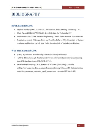 [JOB PORTAL MANAGEMENT SYSTEM]                                                  April 12, 2013



BIBLIOGRAPHY

BOOK REFERENCING
      Stephen walther (2008). ASP.NET 3.5 Unleashed. India: Dorling Kindersley.1797
      Chris Payne(2002).ASP.NET in 21 days: G.C. Jain for Techmedia.939
      Ian Sommerville (2008). Software Engineering. 7th ed. Delhi: Pearson Education Ltd.
      S.Valacich, Joseph, F.George, Joey, and A. offer, Jeffery, 2005. Essentials of System
      Analysis And Design. 2nd ed. New Delhi: Prentice-Hall of India Private Limited.


WEB SITE REFERENCING
      (1995). Asp tutorials. Available: http://w3schools.com/asp/default.asp.
       (2004). ASp.net and sql. Available:http://www.tutorialized.com/tutorial/Connecting-
      to-a-SQL-database-from-ASP-.NET-II/5745.
      De Montfort University. 2010. Purpose of WISDM. [ONLINE] Available
      at:http://www.ccsr.cse.dmu.ac.uk/conferences/ethicomp/ethicomp2010/abstracts/ethic
      omp2010_ramrattan_ramrattan_patel_hussain.php. [Accessed 13 March 13].




SDM Group Assignment                                                                        61
 