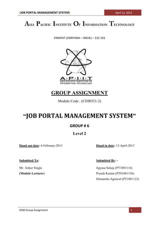 [JOB PORTAL MANAGEMENT SYSTEM]                                   April 12, 2013




                        PANIPAT (HARYANA – INDIA) – 132 103




                       GROUP ASSIGNMENT
                          Module Code : (CE00321-2)



  “JOB PORTAL MANAGEMENT SYSTEM”
                                  GROUP # 6
                                    Level 2

Hand out date: 6-February-2013                      Hand in date: 12-April-2013



Submitted To:                                       Submitted By: -

Mr. Ankur Singla                                    Jigyasa Saluja (PT1081114)
(Module Lecturer)                                   Piyush Kumar (PT01081156)
                                                    Himanshu Agrawal (PT1081122)




SDM Group Assignment                                                         1
 