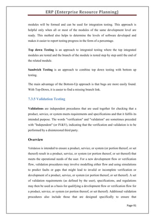 ERP (Enterprise Resource Planning)
Page-91
modules will be formed and can be used for integration testing. This approach is
helpful only when all or most of the modules of the same development level are
ready. This method also helps to determine the levels of software developed and
makes it easier to report testing progress in the form of a percentage.
Top down Testing is an approach to integrated testing where the top integrated
modules are tested and the branch of the module is tested step by step until the end of
the related module.
Sandwich Testing is an approach to combine top down testing with bottom up
testing.
The main advantage of the Bottom-Up approach is that bugs are more easily found.
With Top-Down, it is easier to find a missing branch link.
7.3.5 Validation Testing
Validations are independent procedures that are used together for checking that a
product, service, or system meets requirements and specifications and that it fulfils its
intended purpose. The words "verification" and "validation" are sometimes preceded
with "Independent" (or IV&V), indicating that the verification and validation is to be
performed by a disinterested third party.
Overview
Validation is intended to ensure a product, service, or system (or portion thereof, or set
thereof) result in a product, service, or system (or portion thereof, or set thereof) that
meets the operational needs of the user. For a new development flow or verification
flow, validation procedures may involve modelling either flow and using simulations
to predict faults or gaps that might lead to invalid or incomplete verification or
development of a product, service, or system (or portion thereof, or set thereof). A set
of validation requirements (as defined by the user), specifications, and regulations
may then be used as a basis for qualifying a development flow or verification flow for
a product, service, or system (or portion thereof, or set thereof). Additional validation
procedures also include those that are designed specifically to ensure that
 