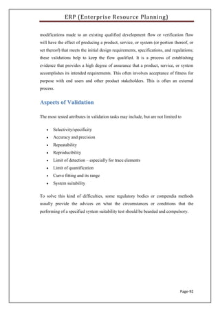 ERP (Enterprise Resource Planning)
Page-92
modifications made to an existing qualified development flow or verification flow
will have the effect of producing a product, service, or system (or portion thereof, or
set thereof) that meets the initial design requirements, specifications, and regulations;
these validations help to keep the flow qualified. It is a process of establishing
evidence that provides a high degree of assurance that a product, service, or system
accomplishes its intended requirements. This often involves acceptance of fitness for
purpose with end users and other product stakeholders. This is often an external
process.
AAssppeeccttss ooff VVaalliiddaattiioonn
The most tested attributes in validation tasks may include, but are not limited to
 Selectivity/specificity
 Accuracy and precision
 Repeatability
 Reproducibility
 Limit of detection – especially for trace elements
 Limit of quantification
 Curve fitting and its range
 System suitability
To solve this kind of difficulties, some regulatory bodies or compendia methods
usually provide the advices on what the circumstances or conditions that the
performing of a specified system suitability test should be bearded and compulsory.
 