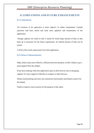 ERP (Enterprise Resource Planning)
Page-93
8. LIMITATIONS AND FUTURE ENHANCEMENTS
8.1 Limitations
The limitation of the application is more improve in online examination. Limited
questions had been stored and need more updation and maintenance of the
application.
Storage capacity too small so that it cannot be stored large amount of data so take
back up is necessary for the future requirement. So limited amount of data can be
stored.
A Print of the result cannot print out in this application.
8.2 Future Enhancements
Make online exam more effective, efficient and more dynamic so that it helps to get a
good support from the student.
It has been marking while this application open in other browser due to designing
support. It’s more support to Mozilla as compare to other browser.
Online result printing and more user interaction functionality and features need to be
developed.
Needs to improve more security for the purpose of the safety.
 