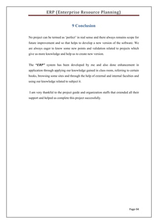 ERP (Enterprise Resource Planning)
Page-94
9 Conclusion
No project can be termed as ‘perfect’ in real sense and there always remains scope for
future improvement and so that helps to develop a new version of the software. We
are always eager to know some new points and validation related to projects which
give us more knowledge and help us to create new version.
The “ERP” system has been developed by me and also done enhancement in
application through applying our knowledge gained in class room, referring to certain
books, browsing some sites and through the help of external and internal faculties and
using our knowledge related to subject it.
I am very thankful to the project guide and organization staffs that extended all their
support and helped us complete this project successfully.
 