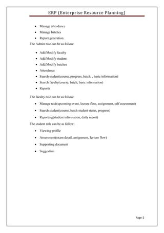 ERP (Enterprise Resource Planning)
Page-2
 Manage attendance
 Manage batches
 Report generation
The Admin role can be as follow:
 Add/Modify faculty
 Add/Modify student
 Add/Modify batches
 Attendance
 Search student(course, progress, batch, , basic information)
 Search faculty(course, batch, basic information)
 Reports
The faculty role can be as follow:
 Manage task(upcoming event, lecture flow, assignment, self assessment)
 Search student(course, batch student status, progress)
 Reporting(student information, daily report)
The student role can be as follow:
 Viewing profile
 Assessment(exam detail, assignment, lecture flow)
 Supporting document
 Suggestion
 