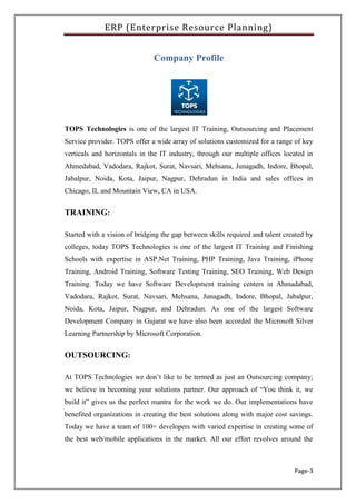 ERP (Enterprise Resource Planning)
Page-3
Company Profile
TOPS Technologies is one of the largest IT Training, Outsourcing and Placement
Service provider. TOPS offer a wide array of solutions customized for a range of key
verticals and horizontals in the IT industry, through our multiple offices located in
Ahmedabad, Vadodara, Rajkot, Surat, Navsari, Mehsana, Junagadh, Indore, Bhopal,
Jabalpur, Noida, Kota, Jaipur, Nagpur, Dehradun in India and sales offices in
Chicago, IL and Mountain View, CA in USA.
TRAINING:
Started with a vision of bridging the gap between skills required and talent created by
colleges, today TOPS Technologies is one of the largest IT Training and Finishing
Schools with expertise in ASP.Net Training, PHP Training, Java Training, iPhone
Training, Android Training, Software Testing Training, SEO Training, Web Design
Training. Today we have Software Development training centers in Ahmadabad,
Vadodara, Rajkot, Surat, Navsari, Mehsana, Junagadh, Indore, Bhopal, Jabalpur,
Noida, Kota, Jaipur, Nagpur, and Dehradun. As one of the largest Software
Development Company in Gujarat we have also been accorded the Microsoft Silver
Learning Partnership by Microsoft Corporation.
OUTSOURCING:
At TOPS Technologies we don’t like to be termed as just an Outsourcing company;
we believe in becoming your solutions partner. Our approach of “You think it, we
build it” gives us the perfect mantra for the work we do. Our implementations have
benefited organizations in creating the best solutions along with major cost savings.
Today we have a team of 100+ developers with varied expertise in creating some of
the best web/mobile applications in the market. All our effort revolves around the
 