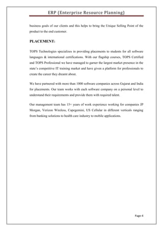 ERP (Enterprise Resource Planning)
Page-4
business goals of our clients and this helps to bring the Unique Selling Point of the
product to the end customer.
PLACEMENT:
TOPS Technologies specializes in providing placements to students for all software
languages & international certifications. With our flagship courses, TOPS Certified
and TOPS Professional we have managed to garner the largest market presence in the
state’s competitive IT training market and have given a platform for professionals to
create the career they dreamt about.
We have partnered with more than 1000 software companies across Gujarat and India
for placements. Our team works with each software company on a personal level to
understand their requirements and provide them with required talent.
Our management team has 15+ years of work experience working for companies JP
Morgan, Verizon Wireless, Capegemini, US Cellular in different verticals ranging
from banking solutions to health care industry to mobile applications.
 