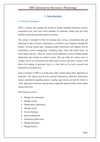 ERP (Enterprise Resource Planning)
Page-5
1. Introduction
1.1 Project Summary
ERP is a System that manages the records of student regarding admission, courses,
examination part, and exam result summary for particular student and also other
facilities to provide generating reports for faculty.
The system is designed to help for keeping data, storing, manipulating data and
analysing the data. Extensive information is available at your fingertips through this
System. Viewing student data, managing student information and category and for
examination, courses management, scheduling exam, result and related issues are
made simple and easy. There are custom search capabilities to aid in finding student
information and working on student records. This can make the system easier to
navigate and to use maximizing the effectiveness of time and other resources. ERP
allows the keeping of personnel data in a form that can be easily accessed and
analyzed in a consistent way.
Each of modules in ERP is covering many other student aspects from application to
retirement. The system records basic personal information, admission information,
courses information regarding student. Leading edge systems provide the ability to
"read" applications and enter relevant data to applicable database fields, notify student
and provide result.
ERP function involves:
 Manage new admissions
 Manage courses
 Student Basic Information
 Manage faculty
 Exam scheduling
 Result management
 Declaration global notes
 Manage attendance
 Manage batches
 