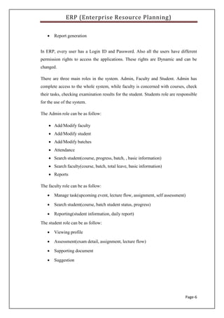 ERP (Enterprise Resource Planning)
Page-6
 Report generation
In ERP, every user has a Login ID and Password. Also all the users have different
permission rights to access the applications. These rights are Dynamic and can be
changed.
There are three main roles in the system. Admin, Faculty and Student. Admin has
complete access to the whole system, while faculty is concerned with courses, check
their tasks, checking examination results for the student. Students role are responsible
for the use of the system.
The Admin role can be as follow:
 Add/Modify faculty
 Add/Modify student
 Add/Modify batches
 Attendance
 Search student(course, progress, batch, , basic information)
 Search faculty(course, batch, total leave, basic information)
 Reports
The faculty role can be as follow:
 Manage task(upcoming event, lecture flow, assignment, self assessment)
 Search student(course, batch student status, progress)
 Reporting(student information, daily report)
The student role can be as follow:
 Viewing profile
 Assessment(exam detail, assignment, lecture flow)
 Supporting document
 Suggestion
 