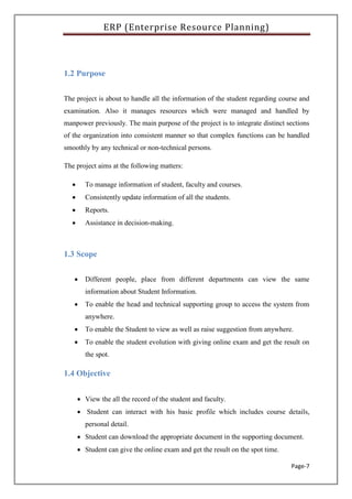 ERP (Enterprise Resource Planning)
Page-7
1.2 Purpose
The project is about to handle all the information of the student regarding course and
examination. Also it manages resources which were managed and handled by
manpower previously. The main purpose of the project is to integrate distinct sections
of the organization into consistent manner so that complex functions can be handled
smoothly by any technical or non-technical persons.
The project aims at the following matters:
 To manage information of student, faculty and courses.
 Consistently update information of all the students.
 Reports.
 Assistance in decision-making.
1.3 Scope
 Different people, place from different departments can view the same
information about Student Information.
 To enable the head and technical supporting group to access the system from
anywhere.
 To enable the Student to view as well as raise suggestion from anywhere.
 To enable the student evolution with giving online exam and get the result on
the spot.
1.4 Objective
 View the all the record of the student and faculty.
 Student can interact with his basic profile which includes course details,
personal detail.
 Student can download the appropriate document in the supporting document.
 Student can give the online exam and get the result on the spot time.
 