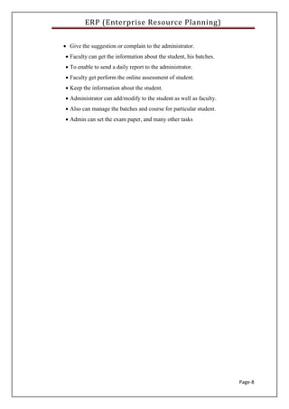 ERP (Enterprise Resource Planning)
Page-8
 Give the suggestion or complain to the administrator.
 Faculty can get the information about the student, his batches.
 To enable to send a daily report to the administrator.
 Faculty get perform the online assessment of student.
 Keep the information about the student.
 Administrator can add/modify to the student as well as faculty.
 Also can manage the batches and course for particular student.
 Admin can set the exam paper, and many other tasks
 