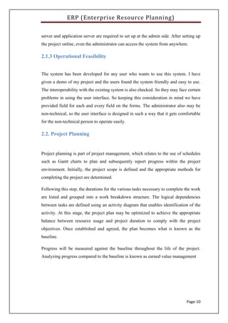 ERP (Enterprise Resource Planning)
Page-10
server and application server are required to set up at the admin side. After setting up
the project online, even the administrator can access the system from anywhere.
2.1.3 Operational Feasibility
The system has been developed for any user who wants to use this system. I have
given a demo of my project and the users found the system friendly and easy to use.
The interoperability with the existing system is also checked. So they may face certain
problems in using the user interface. So keeping this consideration in mind we have
provided field for each and every field on the forms. The administrator also may be
non-technical, so the user interface is designed in such a way that it gets comfortable
for the non-technical person to operate easily.
2.2. Project Planning
Project planning is part of project management, which relates to the use of schedules
such as Gantt charts to plan and subsequently report progress within the project
environment. Initially, the project scope is defined and the appropriate methods for
completing the project are determined.
Following this step, the durations for the various tasks necessary to complete the work
are listed and grouped into a work breakdown structure. The logical dependencies
between tasks are defined using an activity diagram that enables identification of the
activity. At this stage, the project plan may be optimized to achieve the appropriate
balance between resource usage and project duration to comply with the project
objectives. Once established and agreed, the plan becomes what is known as the
baseline.
Progress will be measured against the baseline throughout the life of the project.
Analyzing progress compared to the baseline is known as earned value management
 