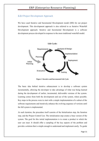 ERP (Enterprise Resource Planning)
Page-11
2.2.1 Project Development Approach
We have used Iterative and Incremental Development model (IID) for our project
development. This development approach is also referred to as Iterative Waterfall
Development approach. Iterative and Incremental Development is a software
development process developed in response to the more traditional waterfall model.
Life Cycle:
Figure 1 Iterative and Incremental Life Cycle
The basic idea behind iterative enhancement is to develop a software system
incrementally, allowing the developer to take advantage of what was being learned
during the development of earlier, incremental, deliverable versions of the system.
Learning comes from both the development and use of the system, where possible.
Key steps in the process were to start with a simple implementation of a subset of the
software requirements and iteratively enhance the evolving sequence of versions until
the full system is implemented.
At each iteration, the procedure itself consists of the Initialization step, the Iteration
step, and the Project Control List. The initialization step creates a base version of the
system. The goal for this initial implementation is to create a product to which the
user can react. It should offer a sampling of the key aspects of the problem and
provide a solution that is simple enough to understand and implement easily. To guide
 