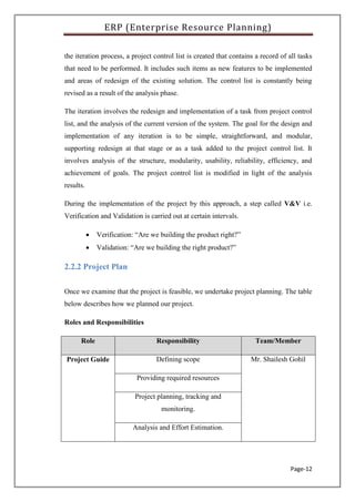 ERP (Enterprise Resource Planning)
Page-12
the iteration process, a project control list is created that contains a record of all tasks
that need to be performed. It includes such items as new features to be implemented
and areas of redesign of the existing solution. The control list is constantly being
revised as a result of the analysis phase.
The iteration involves the redesign and implementation of a task from project control
list, and the analysis of the current version of the system. The goal for the design and
implementation of any iteration is to be simple, straightforward, and modular,
supporting redesign at that stage or as a task added to the project control list. It
involves analysis of the structure, modularity, usability, reliability, efficiency, and
achievement of goals. The project control list is modified in light of the analysis
results.
During the implementation of the project by this approach, a step called V&V i.e.
Verification and Validation is carried out at certain intervals.
 Verification: “Are we building the product right?”
 Validation: “Are we building the right product?”
2.2.2 Project Plan
Once we examine that the project is feasible, we undertake project planning. The table
below describes how we planned our project.
Roles and Responsibilities
Role Responsibility Team/Member
Project Guide Defining scope Mr. Shailesh Gohil
Providing required resources
Project planning, tracking and
monitoring.
Analysis and Effort Estimation.
 