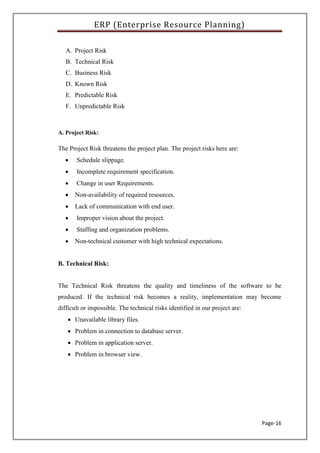 ERP (Enterprise Resource Planning)
Page-16
A. Project Risk
B. Technical Risk
C. Business Risk
D. Known Risk
E. Predictable Risk
F. Unpredictable Risk
A. Project Risk:
The Project Risk threatens the project plan. The project risks here are:
 Schedule slippage.
 Incomplete requirement specification.
 Change in user Requirements.
 Non-availability of required resources.
 Lack of communication with end user.
 Improper vision about the project.
 Staffing and organization problems.
 Non-technical customer with high technical expectations.
B. Technical Risk:
The Technical Risk threatens the quality and timeliness of the software to be
produced. If the technical risk becomes a reality, implementation may become
difficult or impossible. The technical risks identified in our project are:
 Unavailable library files.
 Problem in connection to database server.
 Problem in application server.
 Problem in browser view.
 