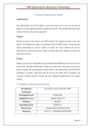 ERP (Enterprise Resource Planning)
Page-19
33.. SSyysstteemm RReeqquuiirreemmeenntt SSttuuddyy
Administrator:
The administrator has all the rights to access the system. He is the one who has all
rights to view the applicant details, modify those details. The administrator also keeps
a track of the file status of the applicants.
Student:
Student is the one who wish to visit ERP website. The student can show in his own
details. The Student has rights to interaction with the ERP system with giving the
online examination as well as student can show the result. Student can see his
absenteeism as well as they have to right to collect document. Student can check the
remainder if found.
Faculty:
Faculty can show the responsible task provided by the administrator. He can view his
lecture flow and other related task. Faculty can assess the exam paper and also can
check the paper. He can generate his daily report to the administrator and full fill the
attendance of student. Apart from that he can see his batch with its progress and
evaluate of student progress. Faculty can also sending the global note to his desired
student.
33..11 HHaarrddwwaarree RReeqquuiirreemmeenntt SSttuuddyy
Development
technologies
Jsp-servlet, mysql, JavaScript, XML
Development tools Eclipse IDE
Application server Apache tomcat 7.0
Database MySQL
Operating system Windows 7
Web browser Google chrome, Mozilla Firefox
Hardware P-IV or +, 1 GB RAM, 80 GB HDD
 