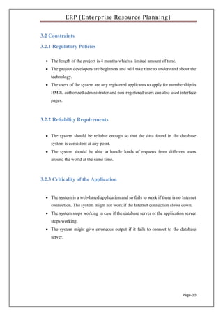 ERP (Enterprise Resource Planning)
Page-20
3.2 Constraints
3.2.1 Regulatory Policies
 The length of the project is 4 months which a limited amount of time.
 The project developers are beginners and will take time to understand about the
technology.
 The users of the system are any registered applicants to apply for membership in
HMIS, authorized administrator and non-registered users can also used interface
pages.
3.2.2 Reliability Requirements
 The system should be reliable enough so that the data found in the database
system is consistent at any point.
 The system should be able to handle loads of requests from different users
around the world at the same time.
3.2.3 Criticality of the Application
 The system is a web-based application and so fails to work if there is no Internet
connection. The system might not work if the Internet connection slows down.
 The system stops working in case if the database server or the application server
stops working.
 The system might give erroneous output if it fails to connect to the database
server.
 