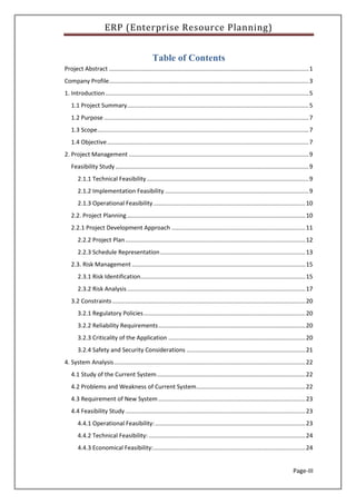 ERP (Enterprise Resource Planning)
Page-III
Table of Contents
Project Abstract .........................................................................................................................1
Company Profile.........................................................................................................................3
1. Introduction ...........................................................................................................................5
1.1 Project Summary..............................................................................................................5
1.2 Purpose ............................................................................................................................7
1.3 Scope................................................................................................................................7
1.4 Objective..........................................................................................................................7
2. Project Management .............................................................................................................9
Feasibility Study .....................................................................................................................9
2.1.1 Technical Feasibility ..................................................................................................9
2.1.2 Implementation Feasibility .......................................................................................9
2.1.3 Operational Feasibility............................................................................................10
2.2. Project Planning............................................................................................................10
2.2.1 Project Development Approach .................................................................................11
2.2.2 Project Plan.............................................................................................................12
2.2.3 Schedule Representation........................................................................................13
2.3. Risk Management .........................................................................................................15
2.3.1 Risk Identification....................................................................................................15
2.3.2 Risk Analysis............................................................................................................17
3.2 Constraints.....................................................................................................................20
3.2.1 Regulatory Policies..................................................................................................20
3.2.2 Reliability Requirements.........................................................................................20
3.2.3 Criticality of the Application ...................................................................................20
3.2.4 Safety and Security Considerations ........................................................................21
4. System Analysis....................................................................................................................22
4.1 Study of the Current System..........................................................................................22
4.2 Problems and Weakness of Current System..................................................................22
4.3 Requirement of New System .........................................................................................23
4.4 Feasibility Study .............................................................................................................23
4.4.1 Operational Feasibility:...........................................................................................23
4.4.2 Technical Feasibility:...............................................................................................24
4.4.3 Economical Feasibility:............................................................................................24
 