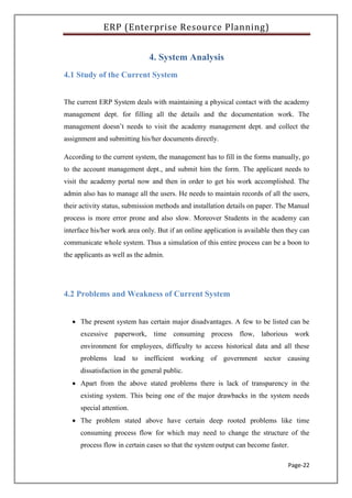 ERP (Enterprise Resource Planning)
Page-22
4. System Analysis
4.1 Study of the Current System
The current ERP System deals with maintaining a physical contact with the academy
management dept. for filling all the details and the documentation work. The
management doesn’t needs to visit the academy management dept. and collect the
assignment and submitting his/her documents directly.
According to the current system, the management has to fill in the forms manually, go
to the account management dept., and submit him the form. The applicant needs to
visit the academy portal now and then in order to get his work accomplished. The
admin also has to manage all the users. He needs to maintain records of all the users,
their activity status, submission methods and installation details on paper. The Manual
process is more error prone and also slow. Moreover Students in the academy can
interface his/her work area only. But if an online application is available then they can
communicate whole system. Thus a simulation of this entire process can be a boon to
the applicants as well as the admin.
4.2 Problems and Weakness of Current System
 The present system has certain major disadvantages. A few to be listed can be
excessive paperwork, time consuming process flow, laborious work
environment for employees, difficulty to access historical data and all these
problems lead to inefficient working of government sector causing
dissatisfaction in the general public.
 Apart from the above stated problems there is lack of transparency in the
existing system. This being one of the major drawbacks in the system needs
special attention.
 The problem stated above have certain deep rooted problems like time
consuming process flow for which may need to change the structure of the
process flow in certain cases so that the system output can become faster.
 