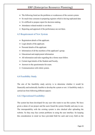 ERP (Enterprise Resource Planning)
Page-23
 The following listed are the problems or weaknesses of the current system:
 So much time consume in preparing registers which is having replicated data
 It is difficult to prepare report for decision making.
 Attendance related module is not there.
 Reporting and appraisal of the performance are not there.
4.3 Requirement of New System
 Registration details of the applicant.
 Login details of the applicant.
 Personal details of the applicant.
 Information of all the members of the applicant’s group.
 Educational and employment information
 All information and rules regarding the e-forms must follow.
 Certain legal details of the Student and Faculty.
 Answers to the questionnaire for exam.
 Communication with whole system.
4.4 Feasibility Study
The aim of the feasibility study activity is to determine whether it would be
financially and technically feasible to develop the system or not. A feasibility study is
carried out from following different aspects:
4.4.1 Operational Feasibility:
The system has been developed for any user who wants to use this system. We have
given a demo of our project and the users found the system friendly and easy to use.
The interoperability with the existing system is also checked after uploading the
website. So they may face certain problems in using the user interface. So keeping
this consideration in mind we have provided field for each and every field on the
 
