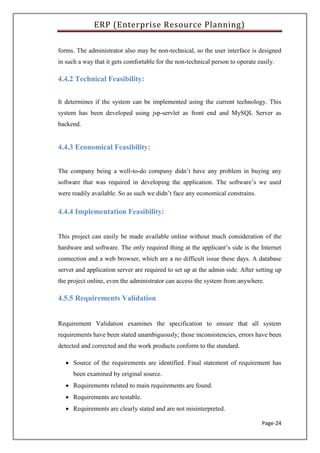 ERP (Enterprise Resource Planning)
Page-24
forms. The administrator also may be non-technical, so the user interface is designed
in such a way that it gets comfortable for the non-technical person to operate easily.
4.4.2 Technical Feasibility:
It determines if the system can be implemented using the current technology. This
system has been developed using jsp-servlet as front end and MySQL Server as
backend.
4.4.3 Economical Feasibility:
The company being a well-to-do company didn’t have any problem in buying any
software that was required in developing the application. The software’s we used
were readily available. So as such we didn’t face any economical constrains.
4.4.4 Implementation Feasibility:
This project can easily be made available online without much consideration of the
hardware and software. The only required thing at the applicant’s side is the Internet
connection and a web browser, which are a no difficult issue these days. A database
server and application server are required to set up at the admin side. After setting up
the project online, even the administrator can access the system from anywhere.
4.5.5 Requirements Validation
Requirement Validation examines the specification to ensure that all system
requirements have been stated unambiguously; those inconsistencies, errors have been
detected and corrected and the work products conform to the standard.
 Source of the requirements are identified. Final statement of requirement has
been examined by original source.
 Requirements related to main requirements are found.
 Requirements are testable.
 Requirements are clearly stated and are not misinterpreted.
 