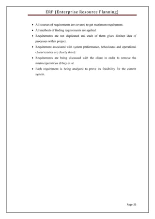 ERP (Enterprise Resource Planning)
Page-25
 All sources of requirements are covered to get maximum requirement.
 All methods of finding requirements are applied.
 Requirements are not duplicated and each of them gives distinct idea of
processes within project.
 Requirement associated with system performance, behavioural and operational
characteristics are clearly stated.
 Requirements are being discussed with the client in order to remove the
misinterpretations if they exist.
 Each requirement is being analyzed to prove its feasibility for the current
system.
 