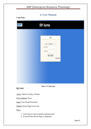 ERP (Enterprise Resource Planning)
Page-42
6. User Manual
Login Page:
Figure 14 Login page
R1: login
Actor: Admin, Faculty, Student
Pre Condition: None
Input: User Id and Password
Output: Home Page as per role
Flow:
1. User Logs in with username and password.
2. If correct then Home Page is displayed.
 