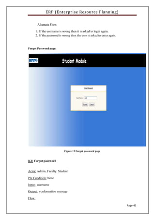 ERP (Enterprise Resource Planning)
Page-43
Alternate Flow:
1. If the username is wrong then it is asked to login again.
2. If the password is wrong then the user is asked to enter again.
Forgot Password page:
Figure 15 Forgot password page
R2: Forgot password
Actor: Admin, Faculty, Student
Pre Condition: None
Input: username
Output: conformation message
Flow:
 