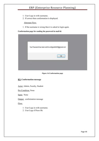 ERP (Enterprise Resource Planning)
Page-44
1. User Logs in with username.
2. If correct then conformation is displayed.
Alternate Flow:
1. If the username is wrong then it is asked to login again.
Conformation page for sending the password in mail id:
Figure 16 Conformation page
R3: Conformation message
Actor: Admin, Faculty, Student
Pre Condition: None
Input: None
Output: conformation message
Flow:
1. User Logs in with username.
2. User Logs if Press Ok
 