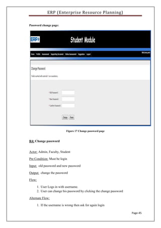 ERP (Enterprise Resource Planning)
Page-45
Password change page:
Figure 17 Change password page
R4: Change password
Actor: Admin, Faculty, Student
Pre Condition: Must be login
Input: old password and new password
Output: change the password
Flow:
1. User Logs in with username.
2. User can change his password by clicking the change password
Alternate Flow:
1. If the username is wrong then ask for again login
 